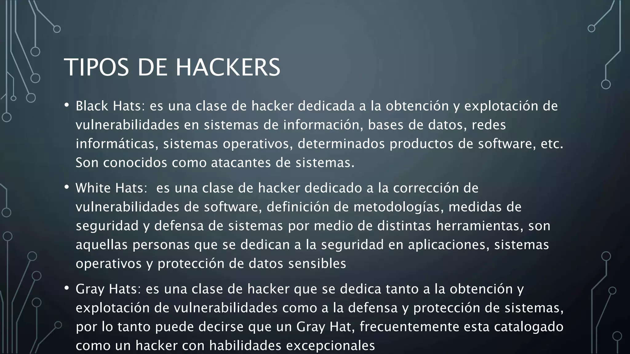 TIPOS DE HACKERS
• Black Hats: es una clase de hacker dedicada a la obtención y explotación de
vulnerabilidades en sistemas de información, bases de datos, redes
informáticas, sistemas operativos, determinados productos de software, etc.
Son conocidos como atacantes de sistemas.
• White Hats: es una clase de hacker dedicado a la corrección de
vulnerabilidades de software, definición de metodologías, medidas de
seguridad y defensa de sistemas por medio de distintas herramientas, son
aquellas personas que se dedican a la seguridad en aplicaciones, sistemas
operativos y protección de datos sensibles
• Gray Hats: es una clase de hacker que se dedica tanto a la obtención y
explotación de vulnerabilidades como a la defensa y protección de sistemas,
por lo tanto puede decirse que un Gray Hat, frecuentemente esta catalogado
como un hacker con habilidades excepcionales
 