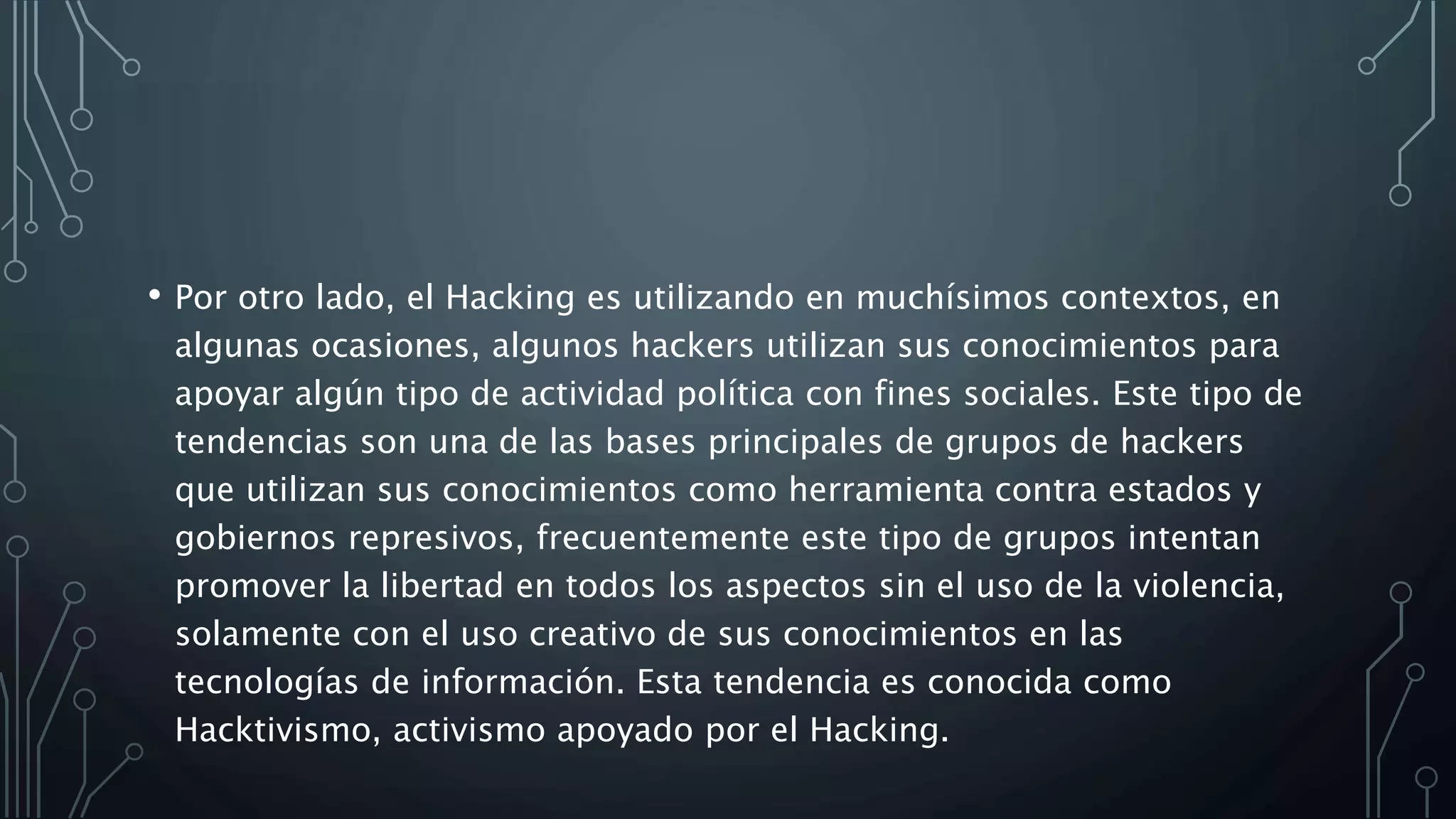 • Por otro lado, el Hacking es utilizando en muchísimos contextos, en
algunas ocasiones, algunos hackers utilizan sus conocimientos para
apoyar algún tipo de actividad política con fines sociales. Este tipo de
tendencias son una de las bases principales de grupos de hackers
que utilizan sus conocimientos como herramienta contra estados y
gobiernos represivos, frecuentemente este tipo de grupos intentan
promover la libertad en todos los aspectos sin el uso de la violencia,
solamente con el uso creativo de sus conocimientos en las
tecnologías de información. Esta tendencia es conocida como
Hacktivismo, activismo apoyado por el Hacking.
 