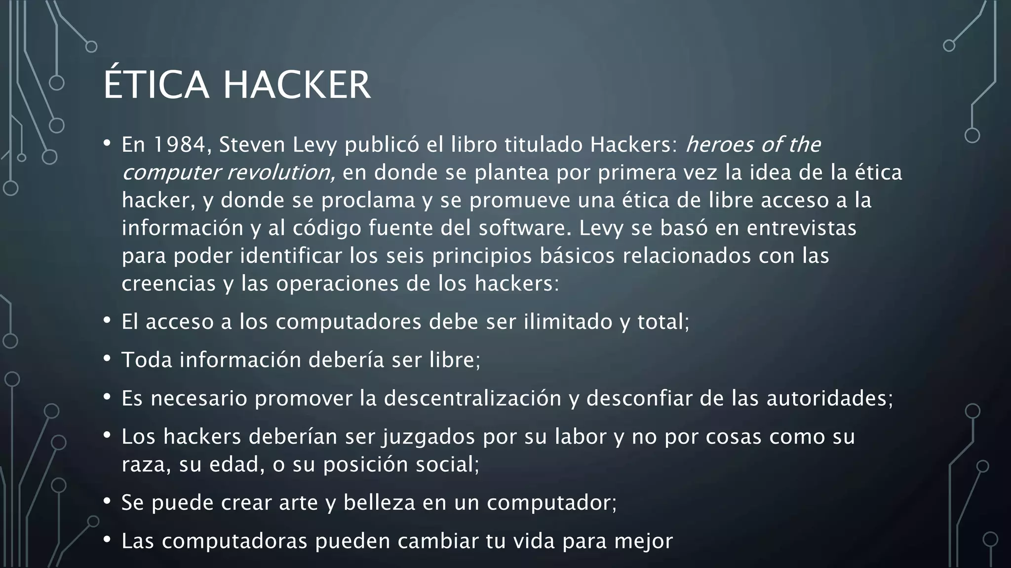 ÉTICA HACKER
• En 1984, Steven Levy publicó el libro titulado Hackers: heroes of the
computer revolution, en donde se plantea por primera vez la idea de la ética
hacker, y donde se proclama y se promueve una ética de libre acceso a la
información y al código fuente del software. Levy se basó en entrevistas
para poder identificar los seis principios básicos relacionados con las
creencias y las operaciones de los hackers:
• El acceso a los computadores debe ser ilimitado y total;
• Toda información debería ser libre;
• Es necesario promover la descentralización y desconfiar de las autoridades;
• Los hackers deberían ser juzgados por su labor y no por cosas como su
raza, su edad, o su posición social;
• Se puede crear arte y belleza en un computador;
• Las computadoras pueden cambiar tu vida para mejor
 