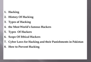 1. Hacking
2. History Of Hacking
3. Types of Hacking
4. the Most World’s famous Hackers
5. Types Of Hackers
6. Scope Of Ethical Hackers
7. Cyber Laws for Hacking and their Punishments in Pakistan
8. How to Prevent Hacking
 