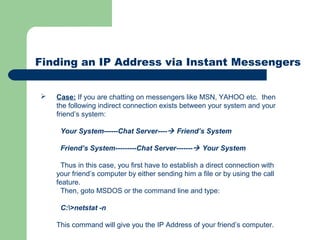 Finding an IP Address via Instant Messengers
 Case: If you are chatting on messengers like MSN, YAHOO etc. then
the following indirect connection exists between your system and your
friend’s system:
Your System------Chat Server---- Friend’s System
Friend’s System---------Chat Server------- Your System
Thus in this case, you first have to establish a direct connection with
your friend’s computer by either sending him a file or by using the call
feature.
Then, goto MSDOS or the command line and type:
C:>netstat -n
This command will give you the IP Address of your friend’s computer.
 