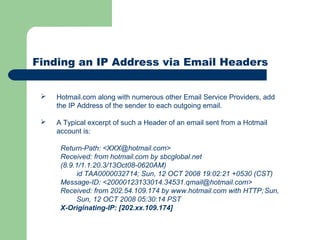 Finding an IP Address via Email Headers
 Hotmail.com along with numerous other Email Service Providers, add
the IP Address of the sender to each outgoing email.
 A Typical excerpt of such a Header of an email sent from a Hotmail
account is:
Return-Path: <XXX@hotmail.com>
Received: from hotmail.com by sbcglobal.net
(8.9.1/1.1.20.3/13Oct08-0620AM)
id TAA0000032714; Sun, 12 OCT 2008 19:02:21 +0530 (CST)
Message-ID: <20000123133014.34531.qmail@hotmail.com>
Received: from 202.54.109.174 by www.hotmail.com with HTTP;Sun,
Sun, 12 OCT 2008 05:30:14 PST
X-Originating-IP: [202.xx.109.174]
 