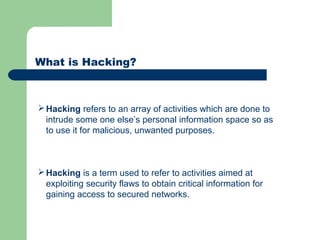 What is Hacking?
Hacking refers to an array of activities which are done to
intrude some one else’s personal information space so as
to use it for malicious, unwanted purposes.
Hacking is a term used to refer to activities aimed at
exploiting security flaws to obtain critical information for
gaining access to secured networks.
 