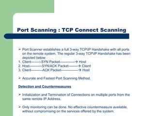 Port Scanning : TCP Connect Scanning
 Port Scanner establishes a full 3-way TCPIP Handshake with all ports
on the remote system. The regular 3-way TCPIP Handshake has been
depicted below:
1. Client---------SYN Packet------------- Host
2. Host-----------SYNACK Packet-------- Client
3. Client----------ACK Packet--------------- Host
 Accurate and Fastest Port Scanning Method.
Detection and Countermeasures
 Initialization and Termination of Connections on multiple ports from the
same remote IP Address.
 Only monitoring can be done. No effective countermeasure available,
without compromising on the services offered by the system.
 