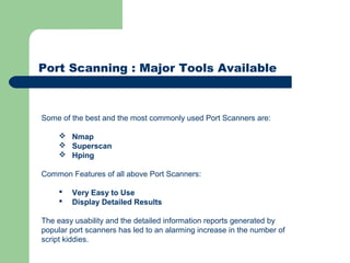 Port Scanning : Major Tools Available
Some of the best and the most commonly used Port Scanners are:
 Nmap
 Superscan
 Hping
Common Features of all above Port Scanners:
 Very Easy to Use
 Display Detailed Results
The easy usability and the detailed information reports generated by
popular port scanners has led to an alarming increase in the number of
script kiddies.
 