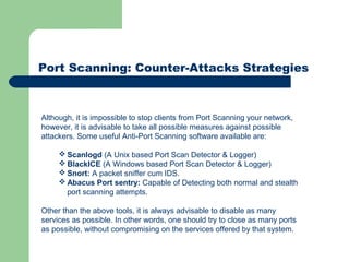 Port Scanning: Counter-Attacks Strategies
Although, it is impossible to stop clients from Port Scanning your network,
however, it is advisable to take all possible measures against possible
attackers. Some useful Anti-Port Scanning software available are:
 Scanlogd (A Unix based Port Scan Detector & Logger)
 BlackICE (A Windows based Port Scan Detector & Logger)
 Snort: A packet sniffer cum IDS.
 Abacus Port sentry: Capable of Detecting both normal and stealth
port scanning attempts.
Other than the above tools, it is always advisable to disable as many
services as possible. In other words, one should try to close as many ports
as possible, without compromising on the services offered by that system.
 