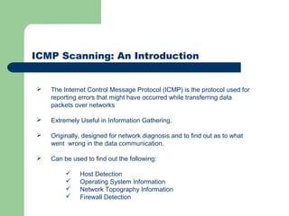 ICMP Scanning: An Introduction
 The Internet Control Message Protocol (ICMP) is the protocol used for
reporting errors that might have occurred while transferring data
packets over networks
 Extremely Useful in Information Gathering.
 Originally, designed for network diagnosis and to find out as to what
went wrong in the data communication.
 Can be used to find out the following:
 Host Detection
 Operating System Information
 Network Topography Information
 Firewall Detection
 