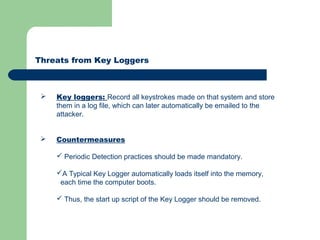 Threats from Key Loggers
 Key loggers: Record all keystrokes made on that system and store
them in a log file, which can later automatically be emailed to the
attacker.
 Countermeasures
 Periodic Detection practices should be made mandatory.
A Typical Key Logger automatically loads itself into the memory,
each time the computer boots.
 Thus, the start up script of the Key Logger should be removed.
 