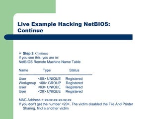 Live Example Hacking NetBIOS:
Continue
 Step 2: Continue
If you see this, you are in:
NetBIOS Remote Machine Name Table
Name Type Status
---------------------------------------------------------------
User <00> UNIQUE Registered
Workgroup <00> GROUP Registered
User <03> UNIQUE Registered
User <20> UNIQUE Registered
MAC Address = xx-xx-xx-xx-xx-xx
If you don't get the number <20>. The victim disabled the File And Printer
Sharing, find a another victim
 