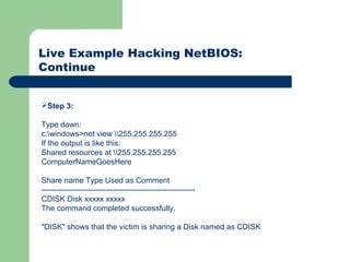 Live Example Hacking NetBIOS:
Continue
Step 3:
Type down:
c:windows>net view 255.255.255.255
If the output is like this:
Shared resources at 255.255.255.255
ComputerNameGoesHere
Share name Type Used as Comment
------------------------------------------------------------
CDISK Disk xxxxx xxxxx
The command completed successfully.
"DISK" shows that the victim is sharing a Disk named as CDISK
 
