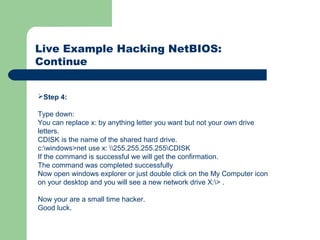 Live Example Hacking NetBIOS:
Continue
Step 4:
Type down:
You can replace x: by anything letter you want but not your own drive
letters.
CDISK is the name of the shared hard drive.
c:windows>net use x: 255.255.255.255CDISK
If the command is successful we will get the confirmation.
The command was completed successfully
Now open windows explorer or just double click on the My Computer icon
on your desktop and you will see a new network drive X:> .
Now your are a small time hacker.
Good luck.
 