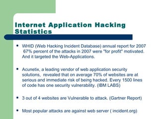 Internet Application Hacking
Statistics
 WHID (Web Hacking Incident Database) annual report for 2007
67% percent of the attacks in 2007 were "for profit" motivated.
And it targeted the Web-Applications.
 Acunetix, a leading vendor of web application security
solutions, revealed that on average 70% of websites are at
serious and immediate risk of being hacked. Every 1500 lines
of code has one security vulnerability. (IBM LABS)
 3 out of 4 websites are Vulnerable to attack. (Gartner Report)
 Most popular attacks are against web server ( incident.org)
 