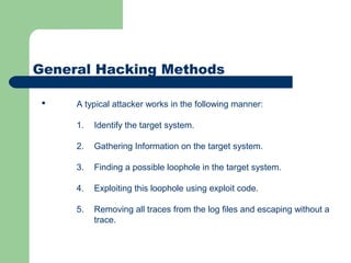 General Hacking Methods
 A typical attacker works in the following manner:
1. Identify the target system.
2. Gathering Information on the target system.
3. Finding a possible loophole in the target system.
4. Exploiting this loophole using exploit code.
5. Removing all traces from the log files and escaping without a
trace.
 