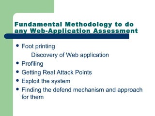Fundamental Methodology to do
any Web-Application Assessment
 Foot printing
Discovery of Web application
 Profiling
 Getting Real Attack Points
 Exploit the system
 Finding the defend mechanism and approach
for them
 