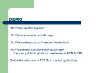 DEMO
http://whois.webhosting.info/
http://whois.educause.net/index.asp
http://www.net-square.com/msnpawn/index.shtml
http://search.msn.com/developer/appids.aspx
Here we get the Id which we have to use as MSN APPID
(Follow the instruction in PDF file to run that application)
 