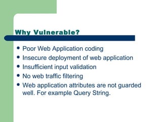 Why Vulnerable?
 Poor Web Application coding
 Insecure deployment of web application
 Insufficient input validation
 No web traffic filtering
 Web application attributes are not guarded
well. For example Query String.
 