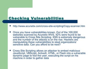 Checking Vulnerabilities
 http://www.acunetix.com/cross-site-scripting/Copy-scanner.htm
 Once you have vulnerabilities known, Out of the 100,000
websites scanned by Acunetix WVS, 42% were found to be
vulnerable to Cross Site Scripting. XSS is extremely dangerous
and the number of the attacks is on the rise. Hackers are
manipulating these vulnerabilities to steal organizations’
sensitive data. Can you afford to be next?
 Cross Site Scripting allows an attacker to embed malicious
JavaScript, VBScript, ActiveX, HTML, or Flash into a vulnerable
dynamic page to fool the user, executing the script on his
machine in order to gather data
 