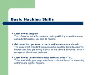 Basic Hacking Skills
 Learn how to program.
This, of course, is the fundamental hacking skill. If you don't know any
computer languages, you cant do hacking.
 Get one of the open-source Unix's and learn to use and run it
The single most important step any newbie can take towards acquiring
hacker skills is to get a copy of Linux or one of the BSD-Unix’s, install it
on a personal machine, and run it.
 Learn how to use the World Wide Web and write HTML.
To be worthwhile, your page must have content -- it must be interesting
and/or useful to other hackers.
 