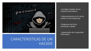 CARACTERISTICAS DE UN
HACKER
-Investigan detalles de los
sistemas informáticos
-Cada penetración en la red se
vuelve un reto intelectual.
-Programan de forma
entusiasta y rápida.
_Apasionados de la seguridad
informática.
 