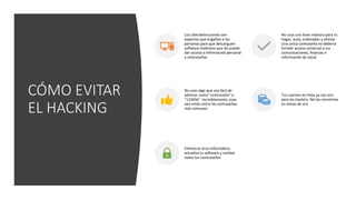 CÓMO EVITAR
EL HACKING
Los ciberdelincuentes son
expertos que engañan a las
personas para que descarguen
software malicioso que les puede
dar acceso a información personal
y contraseñas
No usas una llave maestra para tu
hogar, auto, ordenador y oficina.
Una única contraseña no debería
brindar acceso universal a tus
comunicaciones, finanzas e
información de salud.
No uses algo que sea fácil de
adivinar como "contraseña" o
"123456". Increíblemente, esas
aún están entre las contraseñas
más comunes.
Tus cuentas en línea ya son oro
para los hackers. No las conviertas
en minas de oro
Elimina el virus informático,
actualiza tu software y cambia
todas tus contraseñas
 