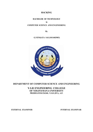 HACKING
BACHELOR OF TECHNOLOGY
in
COMPUTER SCIENCE AND ENGINEERING
By
G.VENKATA SAI (1011602903)
DEPARTMENT OF COMPUTER SCIENCE AND ENGINEERING
Y.S.R ENGINEERING COLLEGE
OF YOGIVEMANA UNIVERSITY
PRODDATUR-516360, Y.S.R (DT.), A.P.
EXTERNAL EXAMINER INTERNAL EXAMINAR
 