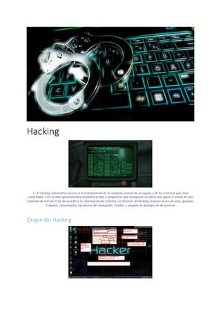 Hacking
1 - El hacking informático recurre a la manipulación de la conducta normal de un equipo y de los sistemas que tiene
conectados. Esto se hace generalmente mediante scripts o programas que manipulan los datos que pasan a través de una
conexión de red con el fin de acceder a la información del sistema. Las técnicas de hacking incluyen el uso de virus, gusanos,
Troyanos, ransomware, secuestros del navegador, rootkits y ataques de denegación de servicio.
Origen del Hacking
 