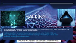 HACKING.....
EVER WONDER ABOUT THE ORIGINS OF THE HACKING MOVEMENT? HOW WERE HACKERS BORN? IF YOU’RE OLD ENOUGH, DO YOU
EVEN REMEMBER WHEN THE WORD “HACKER” WAS FIRST COINED?
Hacking came from “phreaking” (hacking phone systems), out of the late 1990s and
early 2000s. Breaking into networks was called “cracking.” The prototype hackers were
interested in getting into phone systems.
S.ARAVINDHAN... REGISTER NO :123002007....ROLL NUMBER:02....
 