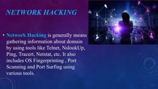 NETWORK HACKING
• Network Hacking is generally means
gathering information about domain
by using tools like Telnet, NslookUp,
Ping, Tracert, Netstat, etc. It also
includes OS Fingerprinting , Port
Scanning and Port Surfing using
various tools.
 