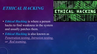 ETHICAL HACKING
• Ethical Hacking is where a person
hacks to find weakness in the system
and usually patches them.
• Ethical Hacking is also known as
Penetration testing, Intrusion testing,
or Red teaming.
 
