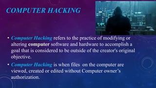 COMPUTER HACKING
• Computer Hacking refers to the practice of modifying or
altering computer software and hardware to accomplish a
goal that is considered to be outside of the creator's original
objective.
• Computer Hacking is when files on the computer are
viewed, created or edited without Computer owner’s
authorization.
 