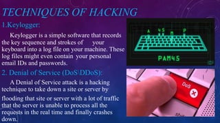 TECHNIQUES OF HACKING
1.Keylogger:
Keylogger is a simple software that records
the key sequence and strokes of your
keyboard into a log file on your machine. These
log files might even contain your personal
email IDs and passwords.
2. Denial of Service (DoSDDoS):
A Denial of Service attack is a hacking
technique to take down a site or server by
flooding that site or server with a lot of traffic
that the server is unable to process all the
requests in the real time and finally crashes
down.
 