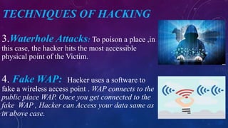 TECHNIQUES OF HACKING
3.Waterhole Attacks: To poison a place ,in
this case, the hacker hits the most accessible
physical point of the Victim.
4. Fake WAP: Hacker uses a software to
fake a wireless access point . WAP connects to the
public place WAP. Once you get connected to the
fake WAP , Hacker can Access your data same as
in above case.
 