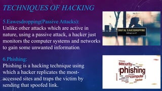 TECHNIQUES OF HACKING
5.Eawesdropping(Passive Attacks):
6.Phishing:
Unlike other attacks which are active in
nature, using a passive attack, a hacker just
monitors the computer systems and networks
to gain some unwanted information.
Phishing is a hacking technique using
which a hacker replicates the most-
accessed sites and traps the victim by
sending that spoofed link.
 