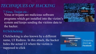 TECHNIQUES OF HACKING
7.Virus, Trojan etc.:
8.ClickJacking:
Virus or trojans are malicious software
programs which get installed into the victim’s
system and keeps sending the victims data to
the hacker.
ClickJacking is also known by a different
name, UI Redress. In this attack, the hacker
hides the actual UI where the victim is
supposed to click
 