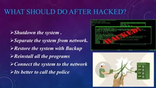 WHAT SHOULD DO AFTER HACKED?
Shutdown the system .
Separate the system from network.
Restore the system with Backup
Reinstall all the programs
Connect the system to the network
Its better to call the police
 
