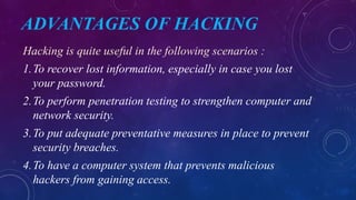 ADVANTAGES OF HACKING
Hacking is quite useful in the following scenarios :
1.To recover lost information, especially in case you lost
your password.
2.To perform penetration testing to strengthen computer and
network security.
3.To put adequate preventative measures in place to prevent
security breaches.
4.To have a computer system that prevents malicious
hackers from gaining access.
 