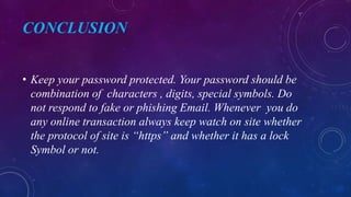 CONCLUSION
• Keep your password protected. Your password should be
combination of characters , digits, special symbols. Do
not respond to fake or phishing Email. Whenever you do
any online transaction always keep watch on site whether
the protocol of site is “https” and whether it has a lock
Symbol or not.
 