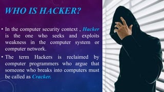 WHO IS HACKER?
• In the computer security context , Hacker
is the one who seeks and exploits
weakness in the computer system or
computer network.
• The term Hackers is reclaimed by
computer programmers who argue that
someone who breaks into computers must
be called as Cracker.
 