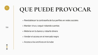 QUE PUEDE PROVOCAR
Reestablecer la contraseña de tus perfiles en redes sociales
Mandar virus y seguir robando cuentas
Meterse en tu banco y robarte dinero
Vender el acceso en el mercado negro
Acceso a tus archivos en la nube
V
TH
 