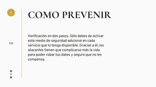 COMO PREVENIR
Verificación en dos pasos. Sólo debes de activar
este medio de seguridad adicional en cada
servicio que lo tenga disponible. Gracias a él, los
atacantes tienen que complicarse más la vida
para poder robar tus datos y seguro que no les
compensa.
V
TH
 