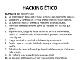 El proceso del hacker ético
1. La organización desea saber si sus sistemas son realmente seguros.
2. Selecciona y contrata un servicio profesional de ethical hacking.
3. Lo autoriza a realizar el trabajo mediante diversas pautas.
4. Planifican estratégicamente cómo se realizará y el alcance que
tendrá.
5. El profesional, luego de llevar a cabo los análisis preliminares,
realiza su tarea imitando al atacante real, pero sin comprometer
dato alguno.
6. Luego, analiza los resultados del security assessment.
7. Confecciona un reporte detallado para que la organización lo
evalúe.
8. Soluciona lo vulnerable o mitiga lo potencial para dejar el sistema
más seguro.
9. Se reafirma la defensa del sistema en general.
10. Se adoptan políticas de con trol y seguimiento (normativa).
HACKING ÉTICO
 