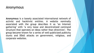 Anonymous
Anonymous is a loosely associated international network of
activist and hacktivist entities. A website nominally
associated with the group describes it as "an Internet
gathering" with "a very loose and decentralized command
structure that operates on ideas rather than directives". The
group became known for a series of well-publicized publicity
stunts and DDoS attacks on government, religious, and
corporate websites.
 