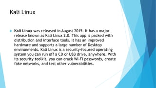 Kali Linux
 Kali Linux was released in August 2015. It has a major
release known as Kali Linux 2.0. This app is packed with
distribution and interface tools. It has an improved
hardware and supports a large number of Desktop
environments. Kali Linux is a security-focused operating
system you can run off a CD or USB drive, anywhere. With
its security toolkit, you can crack Wi-Fi passwords, create
fake networks, and test other vulnerabilities.
 