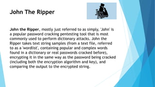 John The Ripper
John the Ripper, mostly just referred to as simply, 'John' is
a popular password cracking pentesting tool that is most
commonly used to perform dictionary attacks. John the
Ripper takes text string samples (from a text file, referred
to as a 'wordlist', containing popular and complex words
found in a dictionary or real passwords cracked before),
encrypting it in the same way as the password being cracked
(including both the encryption algorithm and key), and
comparing the output to the encrypted string.
 