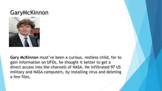 GaryMcKinnon
Gary McKinnon must’ve been a curious, restless child, for to
gain information on UFOs, he thought it better to get a
direct access into the channels of NASA. He infiltrated 97 US
military and NASA computers, by installing virus and deleting
a few files.
 