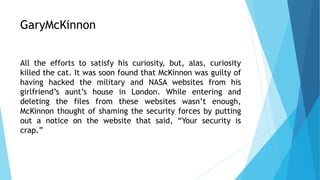 GaryMcKinnon
All the efforts to satisfy his curiosity, but, alas, curiosity
killed the cat. It was soon found that McKinnon was guilty of
having hacked the military and NASA websites from his
girlfriend’s aunt’s house in London. While entering and
deleting the files from these websites wasn’t enough,
McKinnon thought of shaming the security forces by putting
out a notice on the website that said, “Your security is
crap.”
 