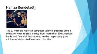 Hamza Bendeladlj
The 27-year-old Algerian computer science graduate used a
computer virus to steal money from more than 200 American
banks and financial institutions. He then reportedly gave
millions of dollars to Palestinian charities.
 
