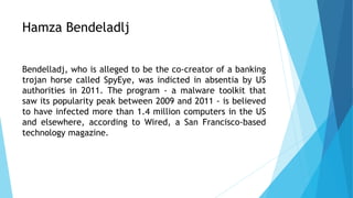 Hamza Bendeladlj
Bendelladj, who is alleged to be the co-creator of a banking
trojan horse called SpyEye, was indicted in absentia by US
authorities in 2011. The program - a malware toolkit that
saw its popularity peak between 2009 and 2011 - is believed
to have infected more than 1.4 million computers in the US
and elsewhere, according to Wired, a San Francisco-based
technology magazine.
 