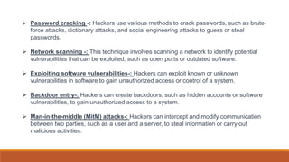  Password cracking -: Hackers use various methods to crack passwords, such as brute-
force attacks, dictionary attacks, and social engineering attacks to guess or steal
passwords.
 Network scanning -: This technique involves scanning a network to identify potential
vulnerabilities that can be exploited, such as open ports or outdated software.
 Exploiting software vulnerabilities-: Hackers can exploit known or unknown
vulnerabilities in software to gain unauthorized access or control of a system.
 Backdoor entry-: Hackers can create backdoors, such as hidden accounts or software
vulnerabilities, to gain unauthorized access to a system.
 Man-in-the-middle (MitM) attacks-: Hackers can intercept and modify communication
between two parties, such as a user and a server, to steal information or carry out
malicious activities.
 