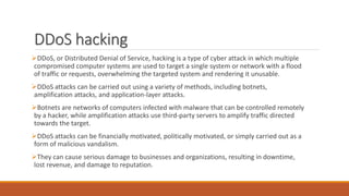 DDoS hacking
DDoS, or Distributed Denial of Service, hacking is a type of cyber attack in which multiple
compromised computer systems are used to target a single system or network with a flood
of traffic or requests, overwhelming the targeted system and rendering it unusable.
DDoS attacks can be carried out using a variety of methods, including botnets,
amplification attacks, and application-layer attacks.
Botnets are networks of computers infected with malware that can be controlled remotely
by a hacker, while amplification attacks use third-party servers to amplify traffic directed
towards the target.
DDoS attacks can be financially motivated, politically motivated, or simply carried out as a
form of malicious vandalism.
They can cause serious damage to businesses and organizations, resulting in downtime,
lost revenue, and damage to reputation.
 